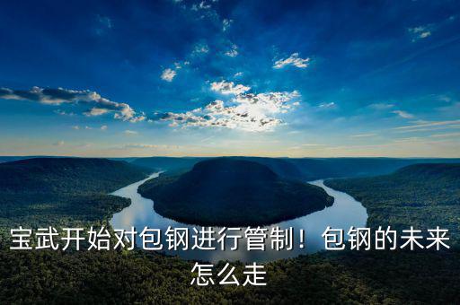 寶武開(kāi)始對(duì)包鋼進(jìn)行管制！包鋼的未來(lái)怎么走