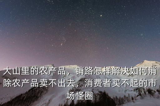 大山里的農(nóng)產(chǎn)品，銷路怎樣解決如何消除農(nóng)產(chǎn)品賣不出去，消費(fèi)者買不起的市場怪圈