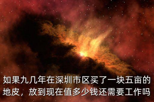 如果九幾年在深圳市區(qū)買了一塊五畝的地皮，放到現(xiàn)在值多少錢還需要工作嗎