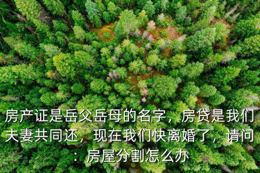 房產(chǎn)證是岳父岳母的名字，房貸是我們夫妻共同還，現(xiàn)在我們快離婚了，請(qǐng)問：房屋分割怎么辦