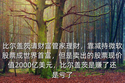 比爾蓋茨請財富管家理財，靠減持微軟股票成世界首富，但是賣出的股票現(xiàn)價值2000億美元，比爾蓋茨是賺了還是虧了