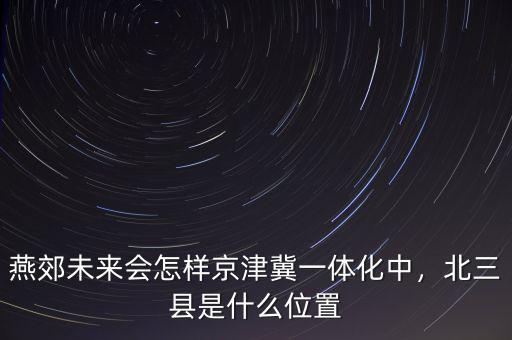 燕郊未來會(huì)怎樣京津冀一體化中，北三縣是什么位置