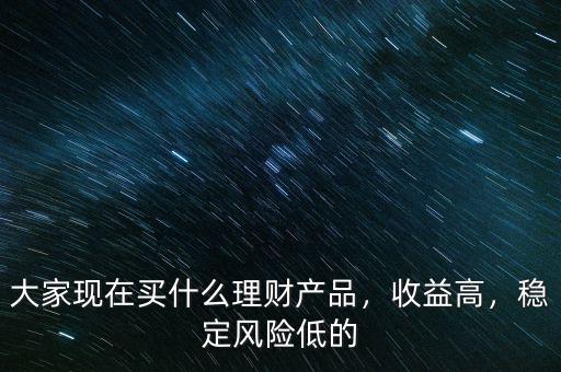 大家現(xiàn)在買什么理財產(chǎn)品，收益高，穩(wěn)定風(fēng)險低的