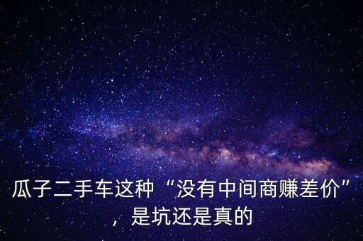 瓜子二手車這種“沒有中間商賺差價”，是坑還是真的
