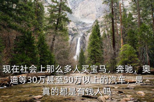 現(xiàn)在社會上那么多人買寶馬，奔馳，奧迪等30萬甚至50萬以上的汽車，是真的都是有錢人嗎