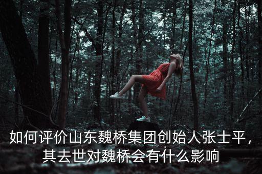 如何評價山東魏橋集團創(chuàng)始人張士平，其去世對魏橋會有什么影響