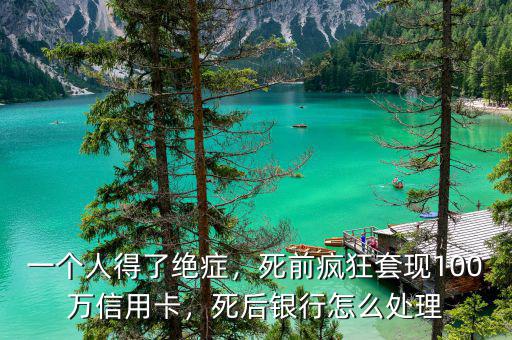 一個(gè)人得了絕癥，死前瘋狂套現(xiàn)100萬信用卡，死后銀行怎么處理