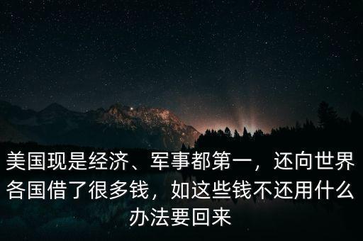 美國現(xiàn)是經濟、軍事都第一，還向世界各國借了很多錢，如這些錢不還用什么辦法要回來