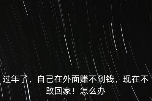 過年了，自己在外面賺不到錢，現(xiàn)在不敢回家！怎么辦
