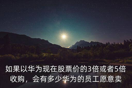 如果以華為現(xiàn)在股票價的3倍或者5倍收購，會有多少華為的員工愿意賣