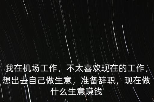 我在機場工作，不太喜歡現(xiàn)在的工作，想出去自己做生意，準備辭職，現(xiàn)在做什么生意賺錢