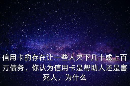 信用卡的存在讓一些人欠下幾十或上百萬債務，你認為信用卡是幫助人還是害死人，為什么