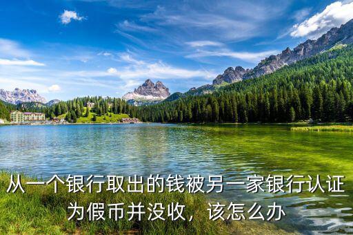 從一個銀行取出的錢被另一家銀行認證為假幣并沒收，該怎么辦