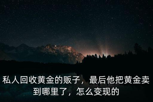 私人回收黃金的販子，最后他把黃金賣到哪里了，怎么變現(xiàn)的