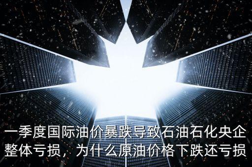 一季度國際油價暴跌導致石油石化央企整體虧損，為什么原油價格下跌還虧損
