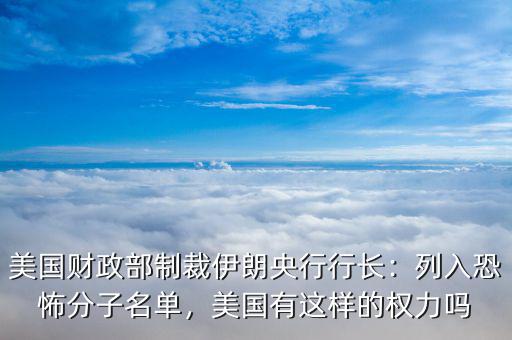 美國財政部制裁伊朗央行行長：列入恐怖分子名單，美國有這樣的權力嗎