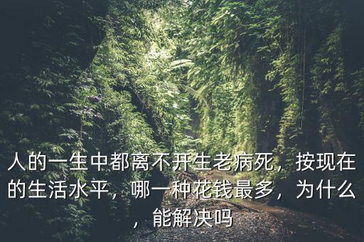 人的一生中都離不開生老病死，按現(xiàn)在的生活水平，哪一種花錢最多，為什么，能解決嗎