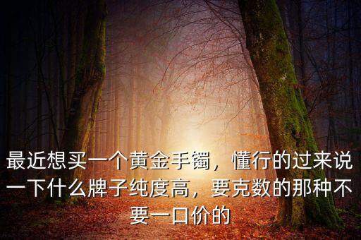 最近想買一個(gè)黃金手鐲，懂行的過來說一下什么牌子純度高，要克數(shù)的那種不要一口價(jià)的