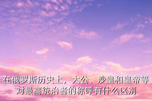 在俄羅斯歷史上，大公、沙皇和皇帝等對(duì)最高統(tǒng)治者的稱呼有什么區(qū)別