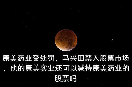 康美藥業(yè)受處罰，馬興田禁入股票市場，他的康美實業(yè)還可以減持康美藥業(yè)的股票嗎