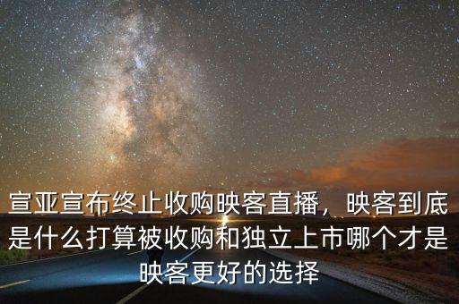 宣亞宣布終止收購映客直播，映客到底是什么打算被收購和獨立上市哪個才是映客更好的選擇