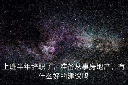 上班半年辭職了，準(zhǔn)備從事房地產(chǎn)，有什么好的建議嗎