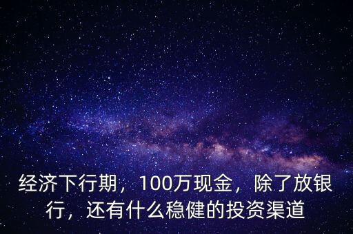 經(jīng)濟(jì)下行期，100萬現(xiàn)金，除了放銀行，還有什么穩(wěn)健的投資渠道