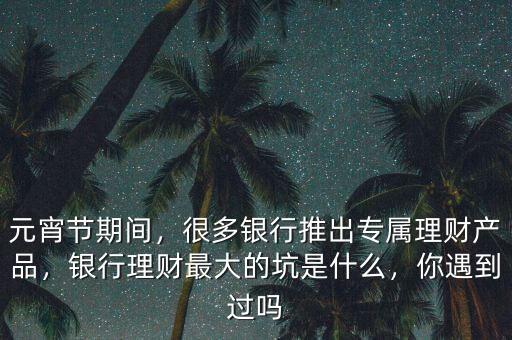 元宵節(jié)期間，很多銀行推出專屬理財產(chǎn)品，銀行理財最大的坑是什么，你遇到過嗎