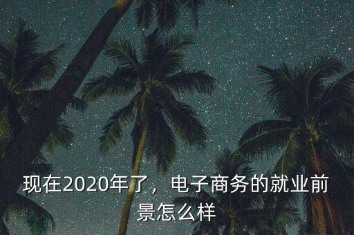 現(xiàn)在2020年了，電子商務(wù)的就業(yè)前景怎么樣