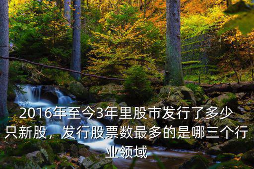 2016年至今3年里股市發(fā)行了多少只新股，發(fā)行股票數(shù)最多的是哪三個行業(yè)領(lǐng)域
