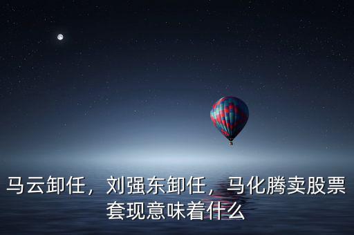 馬云卸任，劉強(qiáng)東卸任，馬化騰賣股票套現(xiàn)意味著什么