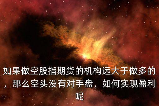 如果做空股指期貨的機(jī)構(gòu)遠(yuǎn)大于做多的，那么空頭沒有對手盤，如何實(shí)現(xiàn)盈利呢