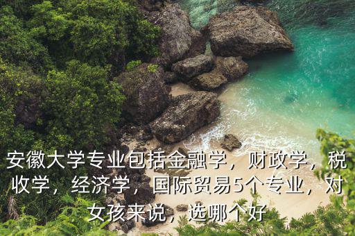 安徽大學(xué)專業(yè)包括金融學(xué)，財(cái)政學(xué)，稅收學(xué)，經(jīng)濟(jì)學(xué)，國際貿(mào)易5個(gè)專業(yè)，對(duì)女孩來說，選哪個(gè)好