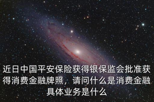 近日中國(guó)平安保險(xiǎn)獲得銀保監(jiān)會(huì)批準(zhǔn)獲得消費(fèi)金融牌照，請(qǐng)問什么是消費(fèi)金融具體業(yè)務(wù)是什么