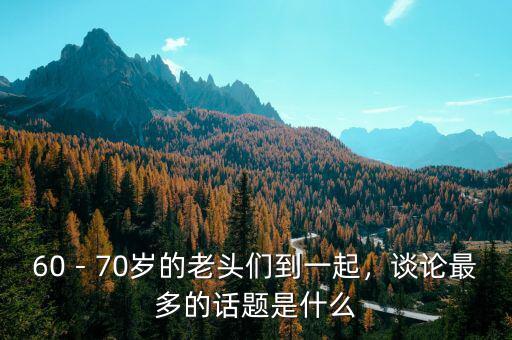 60－70歲的老頭們到一起，談?wù)撟疃嗟脑掝}是什么