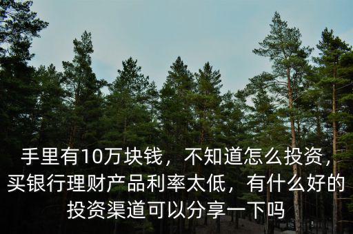 手里有10萬(wàn)塊錢，不知道怎么投資，買銀行理財(cái)產(chǎn)品利率太低，有什么好的投資渠道可以分享一下嗎