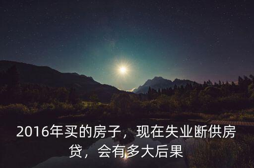 2016年買的房子，現(xiàn)在失業(yè)斷供房貸，會(huì)有多大后果
