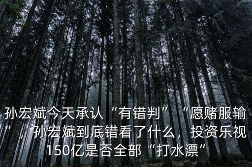 孫宏斌今天承認(rèn)“有錯判”“愿賭服輸”，孫宏斌到底錯看了什么，投資樂視150億是否全部“打水漂”