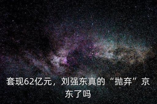 套現(xiàn)62億元，劉強東真的“拋棄”京東了嗎