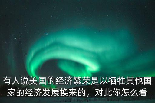 有人說美國的經(jīng)濟繁榮是以犧牲其他國家的經(jīng)濟發(fā)展換來的，對此你怎么看