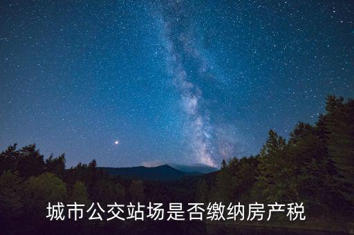 城市公交站場(chǎng)運(yùn)營用地包括什么，城市公交站場(chǎng)是否繳納房產(chǎn)稅