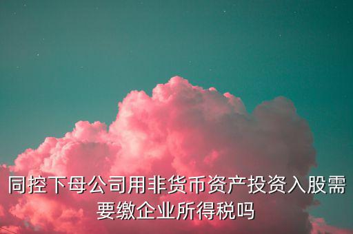 非貨幣投資被投資方交什么稅，同控下母公司用非貨幣資產(chǎn)投資入股需要繳企業(yè)所得稅嗎