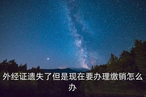 外經(jīng)證什么情況下繳銷，外經(jīng)證遺失了但是現(xiàn)在要辦理繳銷怎么辦