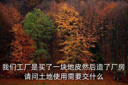 買地建廠房要交什么稅，我們工廠是買了一塊地皮然后造了廠房請(qǐng)問土地使用需要交什么