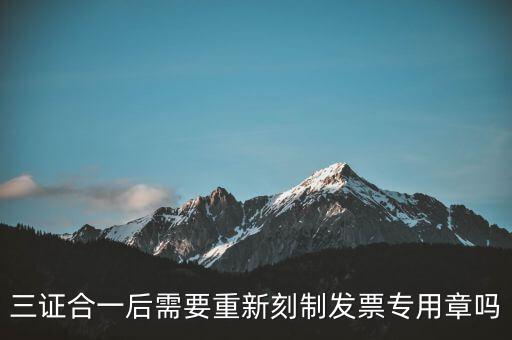 三證合一后需要改刻什么章，三證合一后 需要重新刻制發(fā)票專章嗎