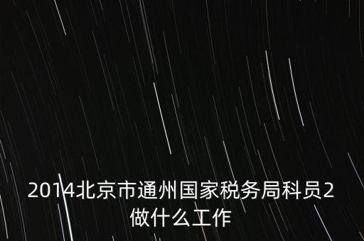 稅務(wù)所科員 二 是什么，2014北京市通州國(guó)家稅務(wù)局科員2做什么工作