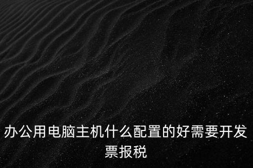 開(kāi)票電腦有什么要求，辦公用電腦主機(jī)什么配置的好需要開(kāi)發(fā)票報(bào)稅