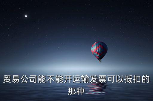 貿易公司能不能開運輸發(fā)票可以抵扣的那種