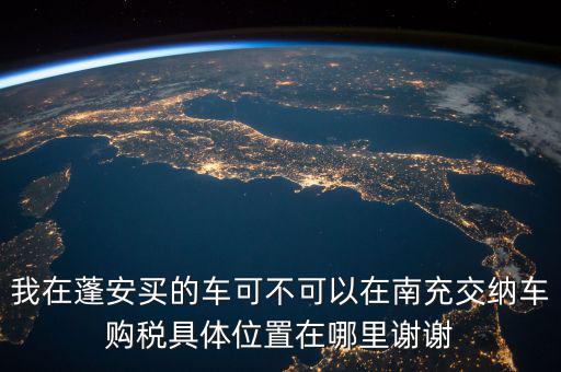 南充地稅局在什么地方，我在蓬安買的車可不可以在南充交納車購稅具體位置在哪里謝謝