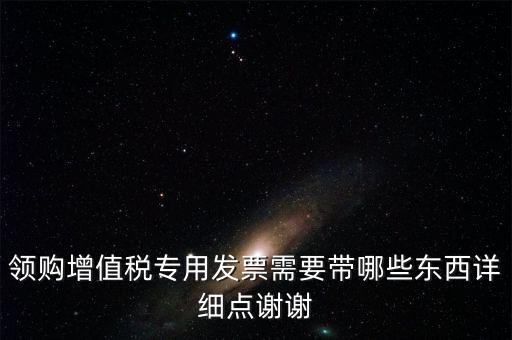 領(lǐng)購專票需要帶什么資料，領(lǐng)購增值稅專用發(fā)票需要帶哪些東西詳細(xì)點(diǎn)謝謝